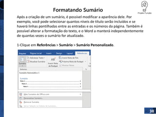 Formatando Sumário
38
Após a criação de um sumário, é possível modificar a aparência dele. Por
exemplo, você pode selecionar quantos níveis de título serão incluídos e se
haverá linhas pontilhadas entre as entradas e os números da página. Também é
possível alterar a formatação do texto, e o Word a manterá independentemente
de quantas vezes o sumário for atualizado.
1-Clique em Referências > Sumário > Sumário Personalizado.
 