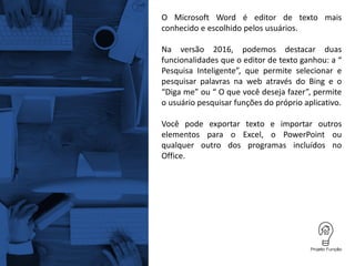 O Microsoft Word é editor de texto mais
conhecido e escolhido pelos usuários.
Na versão 2016, podemos destacar duas
funcionalidades que o editor de texto ganhou: a “
Pesquisa Inteligente”, que permite selecionar e
pesquisar palavras na web através do Bing e o
“Diga me” ou “ O que você deseja fazer”, permite
o usuário pesquisar funções do próprio aplicativo.
Você pode exportar texto e importar outros
elementos para o Excel, o PowerPoint ou
qualquer outro dos programas incluídos no
Office.
 