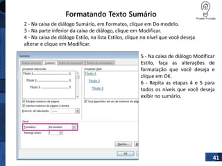 Formatando Texto Sumário
41
2 - Na caixa de diálogo Sumário, em Formatos, clique em Do modelo.
3 - Na parte inferior da caixa de diálogo, clique em Modificar.
4 - Na caixa de diálogo Estilo, na lista Estilos, clique no nível que você deseja
alterar e clique em Modificar.
5 - Na caixa de diálogo Modificar
Estilo, faça as alterações de
formatação que você deseja e
clique em OK.
6 - Repita as etapas 4 e 5 para
todos os níveis que você deseja
exibir no sumário.
 