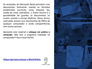 Clique aqui para acessar o Word Online
Os templates do Microsoft Word permitem criar
documentos facilmente usando os formatos
predefinidos (currículo, carta, etiqueta, fax,
cartão de visita, calendário...). Outro recurso é a
possibilidade de guardar os documentos na
nuvem usando o serviço SkyDrive. Dessa forma,
você pode acessar seus documentos do Office de
qualquer computador e ainda compartilhá-los
com outras pessoas.
Aproveite este material e coloque em prática o
conteúdo. Não tem o programa instalado no
computador? Use o Excel Online.
 