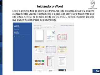 Iniciando o Word
06
Esta é a primeira tela ao abrir o programa. No lado esquerdo dessa tela existem
os documentos usados recentemente e a opção de abrir outro documento que
não esteja na lista. Já do lado direito da tela inicial, existem modelos prontos
que ajudam na elaboração de documentos
 