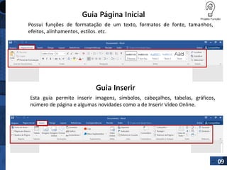 Guia Página Inicial
Possui funções de formatação de um texto, formatos de fonte, tamanhos,
efeitos, alinhamentos, estilos. etc.
09
Guia Inserir
Esta guia permite inserir imagens, símbolos, cabeçalhos, tabelas, gráficos,
número de página e algumas novidades como a de Inserir Vídeo Online.
 