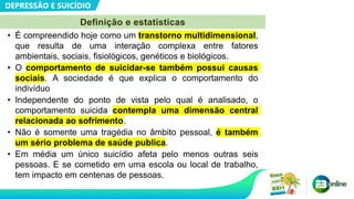 DEPRESSÃO E SUICÍDIO
• É compreendido hoje como um transtorno multidimensional,
que resulta de uma interação complexa entre fatores
ambientais, sociais, fisiológicos, genéticos e biológicos.
• O comportamento de suicidar-se também possui causas
sociais. A sociedade é que explica o comportamento do
indivíduo
• Independente do ponto de vista pelo qual é analisado, o
comportamento suicida contempla uma dimensão central
relacionada ao sofrimento.
• Não é somente uma tragédia no âmbito pessoal, é também
um sério problema de saúde publica.
• Em média um único suicídio afeta pelo menos outras seis
pessoas. E se cometido em uma escola ou local de trabalho,
tem impacto em centenas de pessoas.
Definição e estatísticas
 