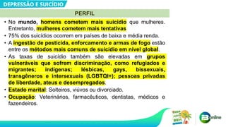 • No mundo, homens cometem mais suicídio que mulheres.
Entretanto, mulheres cometem mais tentativas
• 75% dos suicídios ocorrem em países de baixa e média renda.
• A ingestão de pesticida, enforcamento e armas de fogo estão
entre os métodos mais comuns de suicídio em nível global.
• As taxas de suicídio também são elevadas em grupos
vulneráveis que sofrem discriminação, como refugiados e
migrantes; indígenas; lésbicas, gays, bissexuais,
transgêneros e intersexuais (LGBTQI+); pessoas privadas
de liberdade, ateus e desempregados.
• Estado marital: Solteiros, viúvos ou divorciado.
• Ocupação: Veterinários, farmacêuticos, dentistas, médicos e
fazendeiros.
DEPRESSÃO E SUICÍDIO
PERFIL
 