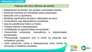 DEPRESSÃO E SUICÍDIO
Fatores de risco (Sinais de alerta)
• Afastamento da família, dos amigos e atividades sociais;
• Perda de interesse em atividades antes prazerosas;
• Descuido com a aparência;
• Mudança significativa de peso e alterações do sono;
• Comentários auto depreciativos constantes;
• Uso de substâncias lícitas ou ilícitas;
• Tristeza intensa e desesperança;
• Irritabilidade ou agressividade aumentadas;
• Descontrole emocional, imprudência e impulsividade
aumentadas;
• Preocupação excessiva com a morte ou pessoas que
cometeram suicídio;
• Auto extermínio, morte e desesperança como temas de
conversas e trabalhos escolares.
 