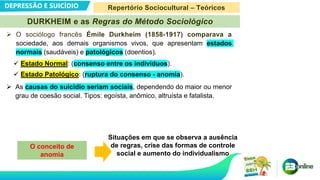 DEPRESSÃO E SUICÍDIO
 O sociólogo francês Émile Durkheim (1858-1917) comparava a
sociedade, aos demais organismos vivos, que apresentam estados
normais (saudáveis) e patológicos (doentios).
 Estado Normal: (consenso entre os indivíduos).
 Estado Patológico: (ruptura do consenso - anomia).
 As causas do suicídio seriam sociais, dependendo do maior ou menor
grau de coesão social. Tipos: egoísta, anômico, altruísta e fatalista.
O conceito de
anomia
Situações em que se observa a ausência
de regras, crise das formas de controle
social e aumento do individualismo
DURKHEIM e as Regras do Método Sociológico
Repertório Sociocultural – Teóricos
 