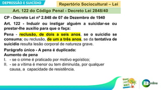 DEPRESSÃO E SUICÍDIO
Art. 122 do Código Penal - Decreto Lei 2848/40
CP - Decreto Lei nº 2.848 de 07 de Dezembro de 1940
Art. 122 - Induzir ou instigar alguém a suicidar-se ou
prestar-lhe auxílio para que o faça:
Pena - reclusão, de dois a seis anos, se o suicídio se
consuma; ou reclusão, de um a três anos, se da tentativa de
suicídio resulta lesão corporal de natureza grave.
Parágrafo único - A pena é duplicada:
Aumento de pena
I. - se o crime é praticado por motivo egoístico;
II. - se a vítima é menor ou tem diminuída, por qualquer
causa, a capacidade de resistência.
Repertório Sociocultural – Lei
 