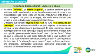 DEPRESSÃO E SUICÍDIO
Repertório Sociocultural – Autores e obras
• Na obra "Inferno", de Dante Alighieri, o escritor escreve que os
suicidas estão condenados a se transformarem em árvores e os
melancólicos são “uma seita de fracos, importunos ante Deus e
seus inimigos”. Já para os monges, ela seria uma virtude que
levaria a uma reflexão sobre a consciência interior.
• O filósofo sul-coreano Byung-Chul Han no livro “A sociedade do
cansaço”, mostra como o indivíduo se auto explora na tentativa de
otimizar o seu desempenho profissional. E essa cobrança causa
frustração por ele não conseguir aquilo que realmente deseja. Em
sua opinião, passou-se do “dever fazer” para o “poder fazer”. “Vive-
se com a angústia de não estar fazendo tudo o que poderia ser
feito”, e se você não é um vencedor, a culpa é sua. A consequência
de tudo isso é “a alienação de si mesmo”, que no físico se traduz
em anorexias, compulsão alimentar, consumo exagerado de
produtos ou entretenimento, depressão.
 