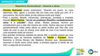 DEPRESSÃO E SUICÍDIO
• Charles Bukowski (poeta americano): “Quando era jovem, eu vivia
deprimido. Mas, agora, o suicídio não era mais uma saída pra mim. É o
que parecia. Na minha idade, já não sobrava muito que matar”.
• Para o escritor, filósofo, romancista, dramaturgo, jornalista e ensaísta
francês Albert Camus, “só há um problema filosófico verdadeiramente
sério: é o suicídio”. Dizia ainda: “Muitas pessoas morrem por
considerarem que a vida não merece ser vivida. Outros vejo que se fazem
paradoxalmente matar pelas ideias ou pelas ilusões que lhes dão uma
razão de viver (o que se chama uma razão de viver é ao mesmo tempo
uma excelente razão de morrer)”.
• Nos grandes romances realistas do século XIX, o suicídio parece ser uma
alternativa para as heroínas adúlteras de Tolstói e Flaubert, Anna
Karenina e Emma Bovary (de Madame Bovary) que, desesperadas,
recorrem à morte como única saída: a primeira joga-se à frente de um
trem; a segunda se envenena.
Repertório Sociocultural – Autores e obras
 