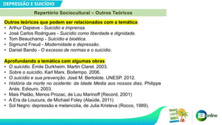 DEPRESSÃO E SUICÍDIO
Repertório Sociocultural – Outros Teóricos
Outros teóricos que podem ser relacionados com a temática:
• Arthur Dapieve - Suicídio e imprensa.
• José Carlos Rodrigues - Suicídio como liberdade e dignidade.
• Tom Beauchamp - Suicídio e bioética.
• Sigmund Freud - Modernidade e depressão.
• Daniel Bando - O excesso de normas e o suicídio.
Aprofundando a temática com algumas obras:
• O suicídio. Émile Durkheim. Martin Claret. 2003.
• Sobre o suicídio. Karl Marx. Boitempo. 2006.
• O suicídio e sua prevenção. José M. Bertolote. UNESP. 2012.
• História da morte no ocidente: da Idade Media aos nossos dias. Philippe
Ariès. Ediouro. 2003.
• Mais Platão, Menos Prozac, de Lou Marinoff (Record, 2001)
• A Era da Loucura, de Michael Foley (Alaúde, 2011)
• Sol Negro: depressão e melancolia, de Julia Kristeva (Rocco, 1989).
 