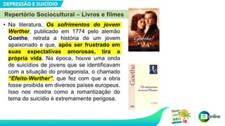 DEPRESSÃO E SUICÍDIO
Repertório Sociocultural – Livros e filmes
• Na literatura, Os sofrimentos do jovem
Werther, publicado em 1774 pelo alemão
Goethe, retrata a história de um jovem
apaixonado e que, após ser frustrado em
suas expectativas amorosas, tira a
própria vida. Na época, houve uma onda
de suicídios de jovens que se identificavam
com a situação do protagonista, o chamado
“Efeito-Werther”, que fez com que a obra
fosse proibida em diversos países europeus.
Isso nos mostra como a romantização do
tema do suicídio é extremamente perigosa.
 