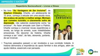 DEPRESSÃO E SUICÍDIO
Repertório Sociocultural – Livros e filmes
• No livro “As Vantagens de Ser Invisível”, de
Stephen Chbosky, Charlie, um adolescente de
15 anos, começa a estudar em uma escola nova.
Ele acabou de perder o melhor amigo, Michael,
que cometeu suicídio, e claramente sofre de
depressão, não sabendo exatamente como “se
encaixar”. Ao fazer amizade com Sam e Patrick,
Charlie começa a vivenciar novas experiências e
revela, ao longo do enredo, suas instabilidades
emocionais. No decorrer da história, Charlie
começa a ser “visto”, de fato, deixando, portanto,
de ser invisível.
• Traumas passados passam a ser revelados e sua condição tratada. A
história demonstra a importância do apoio familiar e dos amigos, além da
ajuda médica, essencial a ser pensada.
 