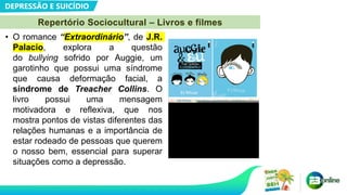 DEPRESSÃO E SUICÍDIO
Repertório Sociocultural – Livros e filmes
• O romance “Extraordinário”, de J.R.
Palacio, explora a questão
do bullying sofrido por Auggie, um
garotinho que possui uma síndrome
que causa deformação facial, a
síndrome de Treacher Collins. O
livro possui uma mensagem
motivadora e reflexiva, que nos
mostra pontos de vistas diferentes das
relações humanas e a importância de
estar rodeado de pessoas que querem
o nosso bem, essencial para superar
situações como a depressão.
 