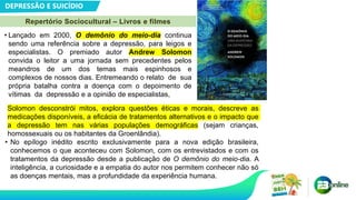DEPRESSÃO E SUICÍDIO
Repertório Sociocultural – Livros e filmes
• Lançado em 2000, O demônio do meio-dia continua
sendo uma referência sobre a depressão, para leigos e
especialistas. O premiado autor Andrew Solomon
convida o leitor a uma jornada sem precedentes pelos
meandros de um dos temas mais espinhosos e
complexos de nossos dias. Entremeando o relato de sua
própria batalha contra a doença com o depoimento de
vítimas da depressão e a opinião de especialistas,
Solomon desconstrói mitos, explora questões éticas e morais, descreve as
medicações disponíveis, a eficácia de tratamentos alternativos e o impacto que
a depressão tem nas várias populações demográficas (sejam crianças,
homossexuais ou os habitantes da Groenlândia).
• No epílogo inédito escrito exclusivamente para a nova edição brasileira,
conhecemos o que aconteceu com Solomon, com os entrevistados e com os
tratamentos da depressão desde a publicação de O demônio do meio-dia. A
inteligência, a curiosidade e a empatia do autor nos permitem conhecer não só
as doenças mentais, mas a profundidade da experiência humana.
 