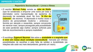 DEPRESSÃO E SUICÍDIO
Repertório Sociocultural – Livros e filmes
• O escritor Michael Foley remete ao mito de Sísifo
(que foi condenado a empurrar uma rocha por toda a
eternidade) como representação da epidemia de
depressão da sociedade atual. No livro "A Era da
Loucura", ele escreve: “A depressão é muitas vezes o
destino da personalidade moderna – ambiciosa –
faminta por atenção e ressentida, sempre convencida
de merecer mais, sempre perseguida pela possibilidade
de estar perdendo algo melhor, sempre sofrendo pela
falta de reconhecimento e sempre insatisfeita”.
• O sociólogo Zygmunt Bauman fala sobre a ansiedade e a angústia que
é viver em nossa atual condição sociocultural, marcada por infinitas
possibilidades de escolhas e pela falta de solidez e durabilidade (as
relações são cada vez mais descartáveis, gerando um vazio).
 