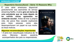 DEPRESSÃO E SUICÍDIO
Repertório Sociocultural – Série 13 Reasons Why
É uma série americana disponível
gratuitamente aos assinantes do serviço
streaming Netflix. A série gira em torno de
uma estudante que se mata depois de
ter sofrido várias agressões no
ambiente escolar. Antes de tirar a própria
vida, ela grava fitas cassete explicando
para treze pessoas como elas
desempenharam um papel na sua morte:
os treze motivos.
Algumas recomendações importantes:
• A série tem classificação indicativa de 16
anos. Menores devem assisti-la
acompanhados dos pais ou responsáveis.
 