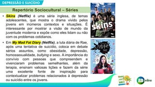 DEPRESSÃO E SUICÍDIO
Repertório Sociocultural – Séries
• Skins (Netflix) é uma série inglesa, de temas
adolescentes, que mostra o drama vivido pelos
jovens em inúmeros contextos e situações. É
interessante por mostrar a visão de mundo da
juventude moderna e expõe como eles lidam ou não
com os problemas cotidianos.
• Em My Mad Fat Diary (Netflix), a luta diária de Rae,
após uma tentativa de suicídio, coloca em debate
sérios assuntos, como obesidade, depressão,
homossexualidade, bullying e sexo. A importância do
convívio com pessoas que compreendem e
vivenciaram problemas semelhantes, além da
terapia, ensinam valiosas lições e fazem da série
uma excelente fonte de inspiração para
contextualizar problemas relacionados à depressão
ou suicídio entre os jovens.
 