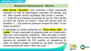 DEPRESSÃO E SUICÍDIO
Repertório Sociocultural – Música
• Raul Seixas, “Suicídio”, bem evidencia o tédio, claramente
expresso na vida do personagem inspirador da canção, que
diz: “Mas quando acorda assustado está pronto o suicídio…”
(…) Cada dia que passava na pensão do seu lar / Nos porões
da alma era menos um motivo / Havia tão poucos para ele
acreditar / (…) Os ponteiros pareciam sempre lhe dizer / O seu
tempo já passou”.
• A depressão se mostra asfixiante em “Essa Noite, Não”, de
Lobão: “A maior expressão da angústia pode ser a depressão /
Algo que você pressente, indefinível, / Mas não tente se matar,
pelo menos esta noite, não”. Este último verso confirma o apelo
supremo do voluntário do CVV quando, ao despedir-se do
outro, ao sabê-lo prestes a suicidar-se, lhe pede: “na próxima
semana gostaria de voltar a falar com você…”
 