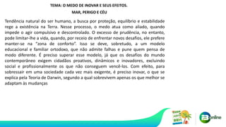 TEMA: O MEDO DE INOVAR E SEUS EFEITOS.
MAR, PERIGO E CÉU
Tendência natural do ser humano, a busca por proteção, equilíbrio e estabilidade
rege a existência na Terra. Nesse processo, o medo atua como aliado, quando
impede o agir compulsivo e descontrolado. O excesso de prudência, no entanto,
pode limitar-lhe a vida, quando, por receio de enfrentar novos desafios, ele prefere
manter-se na “zona de conforto”. Isso se deve, sobretudo, a um modelo
educacional e familiar ortodoxo, que não admite falhas e pune quem pensa de
modo diferente. É preciso superar esse modelo, já que os desafios do mundo
contemporâneo exigem cidadãos proativos, dinâmicos e inovadores, excluindo
social e profissionalmente os que não conseguem vencê-los. Com efeito, para
sobressair em uma sociedade cada vez mais exigente, é preciso inovar, o que se
explica pela Teoria de Darwin, segundo a qual sobrevivem apenas os que melhor se
adaptam às mudanças
 