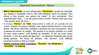 DEPRESSÃO E SUICÍDIO
Repertório Sociocultural – Música
• Milton Nascimento, na sua composição “Travessia”, acaba por entender
que deseja e necessita viver e, não mais declarar, como na canção “Vou
deixar o meu pranto, vou querer me matar”. E, sim, proclamar: “Vou
seguindo pela vida (…) Já não quero mais a morte / Tenho muito que viver
/ Vou querer amar de novo…”.
• A música “Flores”, do Titãs, descreveria a visão de um suicida em seu
velório. Parece um pouco mórbido, mas vários trechos levam a crer nessa
teoria: "Há flores cobrindo o telhado e embaixo do meu travesseiro", seria
a pessoa se vendo no caixão. "Os punhos e os pulsos cortados e o resto
do meu corpo inteiro", uma análise da situação. "A dor vai curar essas
lástimas, o soro tem gosto de lágrimas"... as pessoas chorando pela perda
desta pessoa. "As flores de plástico, não morrem“, uma reflexão
conclusiva sobre a vida e a morte.
• Outras músicas sobre a temática: “Suicida”, dos Mutantes e
“Suicídio”, de Cazuza.
 