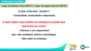 DEPRESSÃO E SUICÍDIO
O QUE LEVA AOS “JOGOS”?
- Curiosidade, imaturidade e depressão.
O QUE FAZER CASO ENTRE OU CONHEÇA ALGUÉM QUE
PARTICIPA DO JOGO?
- Informar a um responsável
(pai, mãe, professor, diretor e psicólogo);
- Não ceder as ameaças.
Jogo da Baleia Azul (2017) / Jogo da água quente (2018)
 