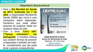 DEPRESSÃO E SUICÍDIO
Repertório Sociocultural
• Para o Dia Mundial da Saúde
de 2017, lembrado em 7 de
abril, a Organização Mundial da
Saúde (OMS) deu início a uma
campanha sobre depressão,
transtorno que pode afetar
pessoas de qualquer idade em
qualquer etapa da vida.
• Com o lema “Let’s talk”
(“Vamos conversar”, em
português), a iniciativa reforça
que existem formas de prevenir
a depressão e também de tratá-
la, considerando que ela pode
levar a graves consequências.
ONDE BUSCAR AJUDA?
Centro de Valorização da Vida:
Telefones: 141 (24 horas)
www.cvv.org.br
facebook.com/cvv141
 