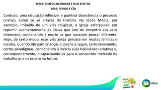 TEMA: O MEDO DE INOVAR E SEUS EFEITOS.
MAR, PERIGO E CÉU
Contudo, uma educação inflexível e punitiva desestimula o processo
criativo, como se vê através da História. Na Idade Média, por
exemplo, imbuída de um viés religioso, a Igreja esforçou-se por
reprimir veementemente as ideias que iam de encontro aos seus
interesses, condenando à morte os que ousaram pensar diferente.
Hoje, de certo modo, esse viés ainda persiste em muitas famílias e
escolas, quando obrigam crianças e jovens a seguir, cartesianamente,
certos paradigmas, condenando à inércia suas habilidades criativas e,
consequentemente, incapacitando-os para o concorrido mercado de
trabalho que os espera no futuro.
 