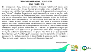 Em consequência disso, formam-se indivíduos limitados, “adestrados’’ apenas para
reverberar pensamentos alheios. Quando pressionados pelas contingências da vida
moderna, esses indivíduos ficam paralisados, com medo de agir por se terem escravizado a
uma “bússola” indicadora do caminho a seguir, das decisões a tomar, o que lhes pode
resultar em isolamento social, fobia que pode levar a outros bloqueios. Isso, enfim, poderá
criar um mecanismo de fuga diante do inusitado da vida, que assim perde o seu significado,
reduzindo-se a uma mera existência. Urge, portanto, que família e escola, juntas, busquem
formar cidadãos atuantes, capazes de lidar com a vida social e profissional de modo
inovador. Para tanto, devem incentivar nesses indivíduos a livre iniciativa, permitindolhes
agir com certa independência nas mais prementes circunstâncias, sem autoritarismo nem
interferência naquilo que eles podem fazer por si mesmos. Isso pode ser alcançado por
meio de projetos sociais e educacionais que envolvem cidadania ativa e participativa. Desse
modo, eles se tornarão comandantes da sua própria nau. Afinal, é isso que recomenda
Fernando Pessoa, em “Mar Português”, ao destacar o espírito destemido, empreendedor e
desbravador dos portugueses diante do desconhecido, à época das grandes navegações:
“Deus ao mar o perigo e o abismo deu, mas nele é que espelhou o céu.’’
Wallyson Pablo.
TEMA: O MEDO DE INOVAR E SEUS EFEITOS.
MAR, PERIGO E CÉU
 