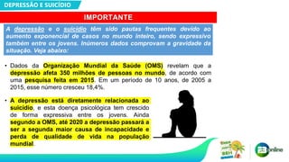 DEPRESSÃO E SUICÍDIO
IMPORTANTE
• Dados da Organização Mundial da Saúde (OMS) revelam que a
depressão afeta 350 milhões de pessoas no mundo, de acordo com
uma pesquisa feita em 2015. Em um período de 10 anos, de 2005 a
2015, esse número cresceu 18,4%.
A depressão e o suicídio têm sido pautas frequentes devido ao
aumento exponencial de casos no mundo inteiro, sendo expressivo
também entre os jovens. Inúmeros dados comprovam a gravidade da
situação. Veja abaixo:
• A depressão está diretamente relacionada ao
suicídio, e esta doença psicológica tem crescido
de forma expressiva entre os jovens. Ainda
segundo a OMS, até 2020 a depressão passará a
ser a segunda maior causa de incapacidade e
perda de qualidade de vida na população
mundial.
 