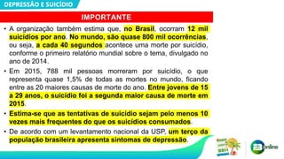 DEPRESSÃO E SUICÍDIO
IMPORTANTE
• A organização também estima que, no Brasil, ocorram 12 mil
suicídios por ano. No mundo, são quase 800 mil ocorrências,
ou seja, a cada 40 segundos acontece uma morte por suicídio,
conforme o primeiro relatório mundial sobre o tema, divulgado no
ano de 2014.
• Em 2015, 788 mil pessoas morreram por suicídio, o que
representa quase 1,5% de todas as mortes no mundo, ficando
entre as 20 maiores causas de morte do ano. Entre jovens de 15
a 29 anos, o suicídio foi a segunda maior causa de morte em
2015.
• Estima-se que as tentativas de suicídio sejam pelo menos 10
vezes mais frequentes do que os suicídios consumados.
• De acordo com um levantamento nacional da USP, um terço da
população brasileira apresenta sintomas de depressão.
 
