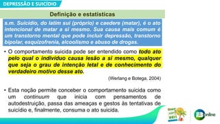 DEPRESSÃO E SUICÍDIO
Definição e estatísticas
• O comportamento suicida pode ser entendido como todo ato
pelo qual o indivíduo causa lesão a si mesmo, qualquer
que seja o grau de intenção letal e de conhecimento do
verdadeiro motivo desse ato.
(Werlang e Botega, 2004)
• Esta noção permite conceber o comportamento suicida como
um continuum que inicia com pensamentos de
autodestruição, passa das ameaças e gestos às tentativas de
suicídio e, finalmente, consuma o ato suicida.
s.m. Suicídio, do latim sui (próprio) e caedere (matar), é o ato
intencional de matar a si mesmo. Sua causa mais comum é
um transtorno mental que pode incluir depressão, transtorno
bipolar, esquizofrenia, alcoolismo e abuso de drogas.
 