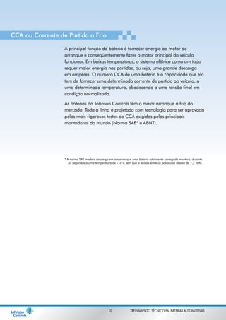 CCA ou Corrente de Partida a Frio 
A principal função da bateria é fornecer energia ao motor de 
arranque e conseqüentemente fazer o motor principal do veículo 
funcionar. Em baixas temperaturas, o sistema elétrico como um todo 
requer maior energia nas partidas, ou seja, uma grande descarga 
em ampères. O número CCA de uma bateria é a capacidade que ela 
tem de fornecer uma determinada corrente de partida ao veículo, a 
uma determinada temperatura, obedecendo a uma tensão final em 
condição normalizada. 
As baterias da Johnson Controls têm o maior arranque a frio do 
mercado. Toda a linha é projetada com tecnologia para ser aprovada 
pelos mais rigorosos testes de CCA exigidos pelas principais 
montadoras do mundo (Norma SAE* e ABNT). 
* A norma SAE mede a descarga em ampères que uma bateria totalmente carregada manterá, durante 
30 segundos a uma temperatura de –18°C sem que a tensão entre os pólos caia abaixo de 7,2 volts. 
10 TREINAMENTO TÉCNICO EM BATERIAS AUTOMOTIVAS 
 