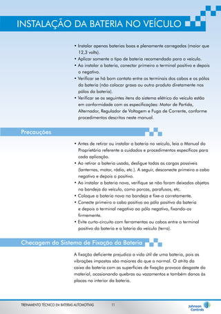 INSTALAÇÃO DA BATERIA NO VEÍCULO 
• Instalar apenas baterias boas e plenamente carregadas (maior que 
12,3 volts). 
• Aplicar somente o tipo de bateria recomendado para o veículo. 
• Ao instalar a bateria, conectar primeiro o terminal positivo e depois 
o negativo. 
• Verificar se há bom contato entre os terminais dos cabos e os pólos 
da bateria (não colocar graxa ou outro produto diretamente nos 
pólos da bateria). 
• Verificar se os seguintes itens do sistema elétrico do veículo estão 
em conformidade com as especificações: Motor de Partida, 
Alternador, Regulador de Voltagem e Fuga de Corrente, conforme 
procedimentos descritos neste manual. 
• Antes de retirar ou instalar a bateria no veículo, leia o Manual do 
Proprietário referente a cuidados e procedimentos específicos para 
cada aplicação. 
• Ao retirar a bateria usada, desligue todas as cargas possíveis 
(lanternas, motor, rádio, etc.). A seguir, desconecte primeiro o cabo 
negativo e depois o positivo. 
• Ao instalar a bateria nova, verifique se não foram deixados objetos 
na bandeja do veículo, como porcas, parafusos, etc. 
• Coloque a bateria nova na bandeja e fixe-a corretamente. 
• Conecte primeiro o cabo positivo ao pólo positivo da bateria 
e depois o terminal negativo ao pólo negativo, fixando-os 
firmemente. 
• Evite curto-circuito com ferramentas ou cabos entre o terminal 
positivo da bateria e a lataria do veículo (terra). 
A fixação deficiente prejudica a vida útil de uma bateria, pois as 
vibrações impostas são maiores do que o normal. O atrito da 
caixa da bateria com as superfícies de fixação provoca desgaste do 
material, ocasionando quebras ou vazamentos e também danos às 
placas no interior da bateria. 
Precauções 
Checagem do Sistema de Fixação da Bateria 
TREINAMENTO TÉCNICO EM BATERIAS AUTOMOTIVAS 11 
 