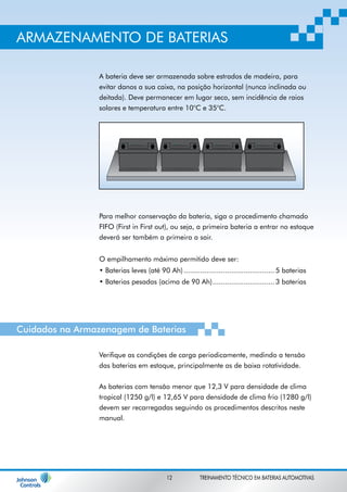 ARMAZENAMENTO DE BATERIAS 
A bateria deve ser armazenada sobre estrados de madeira, para 
evitar danos a sua caixa, na posição horizontal (nunca inclinada ou 
deitada). Deve permanecer em lugar seco, sem incidência de raios 
solares e temperatura entre 10°C e 35°C. 
Para melhor conservação da bateria, siga o procedimento chamado 
FIFO (First in First out), ou seja, a primeira bateria a entrar no estoque 
deverá ser também a primeira a sair. 
O empilhamento máximo permitido deve ser: 
• Baterias leves (até 90 Ah) ............................................ 5 baterias 
• Baterias pesadas (acima de 90 Ah) .............................. 3 baterias 
Cuidados na Armazenagem de Baterias 
Verifique as condições de carga periodicamente, medindo a tensão 
das baterias em estoque, principalmente as de baixa rotatividade. 
As baterias com tensão menor que 12,3 V para densidade de clima 
tropical (1250 g/l) e 12,65 V para densidade de clima frio (1280 g/l) 
devem ser recarregadas seguindo os procedimentos descritos neste 
manual. 
12 TREINAMENTO TÉCNICO EM BATERIAS AUTOMOTIVAS 
 