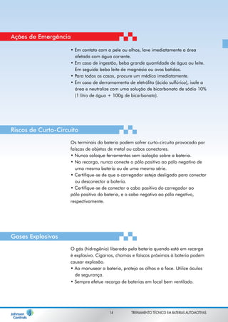 Ações de Emergência 
• Em contato com a pele ou olhos, lave imediatamente a área 
afetada com água corrente. 
• Em caso de ingestão, beba grande quantidade de água ou leite. 
Em seguida beba leite de magnésia ou ovos batidos. 
• Para todos os casos, procure um médico imediatamente. 
• Em caso de derramamento de eletrólito (ácido sulfúrico), isole a 
área e neutralize com uma solução de bicarbonato de sódio 10% 
(1 litro de água + 100g de bicarbonato). 
Riscos de Curto-Circuito 
Os terminais da bateria podem sofrer curto-circuito provocado por 
faíscas de objetos de metal ou cabos conectores. 
• Nunca coloque ferramentas sem isolação sobre a bateria. 
• Na recarga, nunca conecte o pólo positivo ao pólo negativo de 
uma mesma bateria ou de uma mesma série. 
• Certifique-se de que o carregador esteja desligado para conectar 
ou desconectar a bateria. 
• Certifique-se de conectar o cabo positivo do carregador ao 
pólo positivo da bateria, e o cabo negativo ao pólo negativo, 
respectivamente. 
O gás (hidrogênio) liberado pela bateria quando está em recarga 
é explosivo. Cigarros, chamas e faíscas próximas à bateria podem 
causar explosão. 
• Ao manusear a bateria, proteja os olhos e a face. Utilize óculos 
de segurança. 
• Sempre efetue recarga de baterias em local bem ventilado. 
Gases Explosivos 
14 TREINAMENTO TÉCNICO EM BATERIAS AUTOMOTIVAS 
 