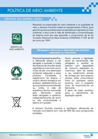POLÍTICA DE MEIO AMBIENTE 
DEVOLVA SUA BATERIA USADA 
Pensando na preservação do meio ambiente e na qualidade de 
vida, a Johnson Controls investe em equipamentos e filtros, para 
garantir que seus produtos sejam produzidos sem agressão ao meio 
ambiente, e atua junto à rede de distribuição e comercialização 
de baterias para que seja garantido o cumprimento da lei do 
Conselho Nacional do Meio Ambiente (CONAMA) nº 257 de 30 
de Junho de 1999. 
Obrigações referentes à disposição das baterias 
esgotadas ou inservíveis. 
Diante da legislação específica, 
o fabricante passou a ser 
obrigado a proceder a coleta 
das baterias de chumbo-ácido 
esgotadas ou inservíveis, com o 
intuito de dar uma destinação 
ambiental adequada a esses 
produtos. Constatado o 
esgotamento da bateria, o 
usuário deverá entregá-la em 
qualquer estabelecimento em 
que o produto é comercializado 
ou, então, à rede de 
assistência técnica autorizada 
pelo fabricante, sendo 
todos obrigados a aceitá-la, 
independentemente de terem 
ou não comercializado a 
bateria em questão. 
Assim, perante a legislação 
atual, os comerciantes são 
obrigados a recolher as 
baterias com capacidade 
de consumo esgotadas ou 
inservíveis, além de aceitar 
o seu recebimento através 
da entrega por seus próprios 
clientes, pelos consumidores 
finais ou quaisquer outros 
terceiros, com o propósito 
único de encaminhá-las ao 
fabricante. 
É dever de todos contribuir 
para o atendimento da 
legislação vigente. 
A Johnson Controls incentiva a reciclagem, oferecendo ao 
mercado uma bateria com mais de 90% dos seus componentes 
reciclados. 
TREINAMENTO TÉCNICO EM BATERIAS AUTOMOTIVAS 15 
 