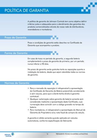 POLÍTICA DE GARANTIA 
A política de garantia da Johnson Controls tem como objetivo definir 
critérios justos e adequados para o atendimento das garantias dos 
produtos comercializados através da nossa rede de distribuidores, 
revendedores e montadoras. 
Prazo e condições de garantia estão descritos no Certificado de 
Garantia que acompanha o produto. 
Em caso de troca no período de garantia, a segunda bateria 
complementará o prazo de garantia da primeira, por um período 
nunca inferior a 90 dias. 
No prazo de garantia serão gratuitas tanto as reposições quanto a 
instalação da bateria, desde que sejam atendidas todas as normas 
de garantia. 
Para o mercado de reposição é indispensável a apresentação 
do Certificado de Garantia da Bateria preenchido corretamente 
e sem rasuras, para que o cliente tenha direito à garantia 
contratual. 
Qualquer reclamação sobre garantia da bateria somente será 
considerada mediante a apresentação deste Certificado, cuja 
numeração deve coincidir com o código gravado na tampa da 
bateria. 
Para montadoras, é indispensável a apresentação do Manual de 
Garantia do Proprietário e/ou nota fiscal de compra do veículo. 
• 
• 
• 
A garantia é válida somente quando aplicada em veículos 
automotores, conforme especificação do fabricante. 
Prazo de Garantia 
Forma de Garantia 
Normas de Garantia 
16 TREINAMENTO TÉCNICO EM BATERIAS AUTOMOTIVAS 
 