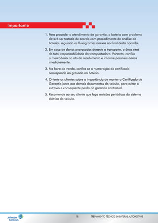 Para proceder o atendimento de garantia, a bateria com problema 
deverá ser testada de acordo com procedimento de análise da 
bateria, seguindo os fluxogramas anexos no final desta apostila. 
Em caso de danos provocados durante o transporte, o ônus será 
de total responsabilidade da transportadora. Portanto, confira 
a mercadoria no ato do recebimento e informe possíveis danos 
imediatamente. 
Na hora da venda, confira se a numeração do certificado 
corresponde ao gravado na bateria. 
Oriente os clientes sobre a importância de manter o Certificado de 
Garantia junto aos demais documentos do veículo, para evitar o 
extravio e conseqüente perda da garantia contratual. 
Recomende ao seu cliente que faça revisões periódicas do sistema 
elétrico do veículo. 
1. 
2. 
3. 
4. 
5. 
Importante 
18 TREINAMENTO TÉCNICO EM BATERIAS AUTOMOTIVAS 
 