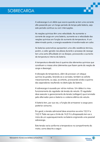 A sobrecarga é um efeito que ocorre quando se tem uma corrente 
alta passando por um longo período de tempo pela bateria, seja 
este período contínuo ou com interrupções. 
As reações químicas têm uma velocidade. Ao aumentar a 
corrente de carga em uma bateria, aumenta-se a velocidade das 
reações químicas em função do aumento da temperatura. A um 
determinado ponto, a energia excedente é transformada em calor. 
As baterias automotivas apresentam uma alta resistência térmica, 
porém, o calor gerado nas placas durante o processo de recarga 
tem uma certa dificuldade em se dissipar, provocando o aumento 
da temperatura interna da bateria. 
A temperatura elevada leva à queima dos elementos químicos que 
constituem a massa ativa (elementos que fazem parte da reação de 
carga e descarga). 
A elevação da temperatura, além de provocar um ataque 
químico às grades, levando-as a corrosão, também as solicita 
mecanicamente, ou seja, as entorta, provocando ainda a queima 
dos separadores resultando na destruição da bateria. 
A sobrecarga é causada por vários motivos. Um deles é o mau 
funcionamento do regulador de tensão do veículo. O regulador 
deve executar o gerenciamento da tensão (voltagem) que é enviada 
pelo alternador para a bateria e o sistema elétrico do veículo. 
A bateria tem, por sua vez, a função de armazenar a carga para 
posterior consumo. 
Em geral, a tensão admissível deve encontrar-se entre 13,5 V e 
14,5 V. Toda vez que o limite de 14,5 V é ultrapassado tem-se o 
início de um superaquecimento na bateria originando uma possível 
sobrecarga. 
Esta tensão varia conforme a temperatura no compartimento do 
motor, como descrito a seguir. 
SOBRECARGA 
TREINAMENTO TÉCNICO EM BATERIAS AUTOMOTIVAS 19 
 