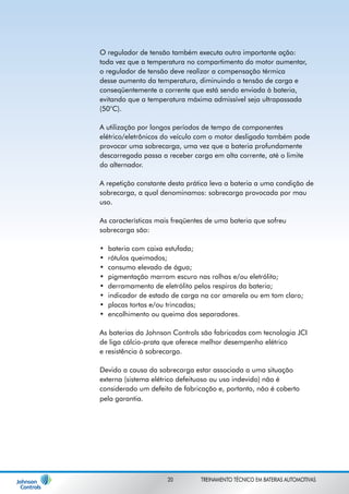 O regulador de tensão também executa outra importante ação: 
toda vez que a temperatura no compartimento do motor aumentar, 
o regulador de tensão deve realizar a compensação térmica 
desse aumento da temperatura, diminuindo a tensão de carga e 
conseqüentemente a corrente que está sendo enviada à bateria, 
evitando que a temperatura máxima admissível seja ultrapassada 
(50°C). 
A utilização por longos períodos de tempo de componentes 
elétrico/eletrônicos do veículo com o motor desligado também pode 
provocar uma sobrecarga, uma vez que a bateria profundamente 
descarregada passa a receber carga em alta corrente, até o limite 
do alternador. 
A repetição constante desta prática leva a bateria a uma condição de 
sobrecarga, a qual denominamos: sobrecarga provocada por mau 
uso. 
As características mais freqüentes de uma bateria que sofreu 
sobrecarga são: 
bateria com caixa estufada; 
rótulos queimados; 
consumo elevado de água; 
pigmentação marrom escuro nas rolhas e/ou eletrólito; 
derramamento de eletrólito pelos respiros da bateria; 
indicador de estado de carga na cor amarela ou em tom claro; 
placas tortas e/ou trincadas; 
encolhimento ou queima dos separadores. 
• 
• 
• 
• 
• 
• 
• 
• 
As baterias da Johnson Controls são fabricadas com tecnologia JCI 
de liga cálcio-prata que oferece melhor desempenho elétrico 
e resistência à sobrecarga. 
Devido a causa da sobrecarga estar associada a uma situação 
externa (sistema elétrico defeituoso ou uso indevido) não é 
considerado um defeito de fabricação e, portanto, não é coberto 
pela garantia. 
20 TREINAMENTO TÉCNICO EM BATERIAS AUTOMOTIVAS 
 