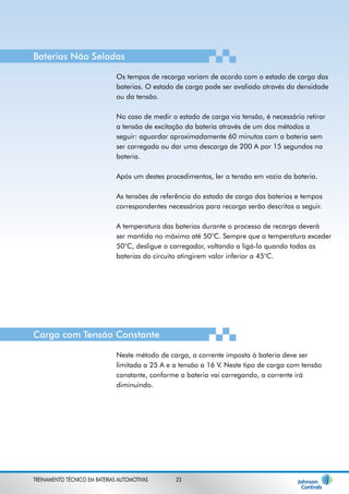 Baterias Não Seladas 
Os tempos de recarga variam de acordo com o estado de carga das 
baterias. O estado de carga pode ser avaliado através da densidade 
ou da tensão. 
No caso de medir o estado de carga via tensão, é necessário retirar 
a tensão de excitação da bateria através de um dos métodos a 
seguir: aguardar aproximadamente 60 minutos com a bateria sem 
ser carregada ou dar uma descarga de 200 A por 15 segundos na 
bateria. 
Após um destes procedimentos, ler a tensão em vazio da bateria. 
As tensões de referência do estado de carga das baterias e tempos 
correspondentes necessários para recarga serão descritos a seguir. 
A temperatura das baterias durante o processo de recarga deverá 
ser mantida no máximo até 50°C. Sempre que a temperatura exceder 
50°C, desligue o carregador, voltando a ligá-lo quando todas as 
baterias do circuito atingirem valor inferior a 45°C. 
Carga com Tensão Constante 
Neste método de carga, a corrente imposta à bateria deve ser 
limitada a 25 A e a tensão a 16 V. Neste tipo de carga com tensão 
constante, conforme a bateria vai carregando, a corrente irá 
diminuindo. 
TREINAMENTO TÉCNICO EM BATERIAS AUTOMOTIVAS 23 
 