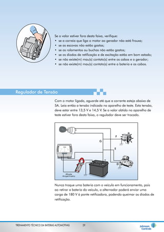 Se o valor estiver fora desta faixa, verifique: 
se a correia que liga o motor ao gerador não está frouxa; 
se as escovas não estão gastas; 
se os rolamentos ou buchas não estão gastos; 
se os diodos de retificação e de excitação estão em bom estado; 
se não existe(m) mau(s) contato(s) entre os cabos e o gerador; 
se não existe(m) mau(s) contato(s) entre a bateria e os cabos. 
• 
• 
• 
• 
• 
• 
Regulador de Tensão 
Com o motor ligado, aguarde até que a corrente esteja abaixo de 
5A. Leia então a tensão indicada no aparelho de teste. Esta tensão, 
deve estar entre 13,5 V e 14,5 V. Se o valor obtido no aparelho de 
teste estiver fora desta faixa, o regulador deve ser trocado. 
Alicate 
Amperímetro 
F 
E 
G 
D 
_ + 
Nunca troque uma bateria com o veículo em funcionamento, pois 
ao retirar a bateria do veículo, o alternador poderá enviar uma 
carga de 180 V à ponte retificadora, podendo queimar os diodos de 
retificação. 
TREINAMENTO TÉCNICO EM BATERIAS AUTOMOTIVAS 29 
 