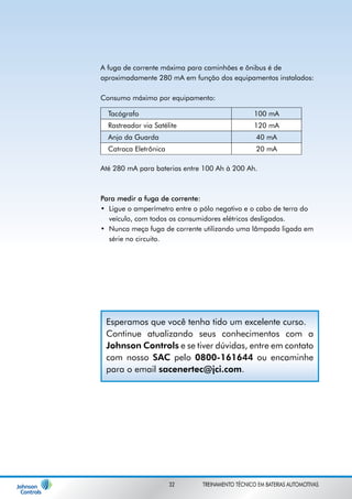 A fuga de corrente máxima para caminhões e ônibus é de 
aproximadamente 280 mA em função dos equipamentos instalados: 
Consumo máximo por equipamento: 
Até 280 mA para baterias entre 100 Ah à 200 Ah. 
Para medir a fuga de corrente: 
• 
Ligue o amperímetro entre o pólo negativo e o cabo de terra do 
veículo, com todos os consumidores elétricos desligados. 
• 
Nunca meça fuga de corrente utilizando uma lâmpada ligada em 
série no circuito. 
Tacógrafo 100 mA 
Rastreador via Satélite 120 mA 
Anjo da Guarda 40 mA 
Catraca Eletrônica 20 mA 
Esperamos que você tenha tido um excelente curso. 
Continue atualizando seus conhecimentos com a 
Johnson Controls e se tiver dúvidas, entre em contato 
com nosso SAC pelo 0800-161644 ou encaminhe 
para o email sacenertec@jci.com. 
32 TREINAMENTO TÉCNICO EM BATERIAS AUTOMOTIVAS 
