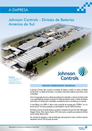 A EMPRESA 
Johnson Controls - Divisão de Baterias 
América do Sul 
No Brasil 
Unidade Sorocaba - SP 
Área: 630.000 m² 
Capacidade instalada: 
8.000.000 baterias/ano 
MAIOR FABRICANTE MUNDIAL 
A Johnson Controls, líder mundial na produção de baterias, mantém no interior do Estado 
de São Paulo, na cidade de Sorocaba, a sua planta onde produz baterias automotivas e para 
motocicletas. 
Com a inauguração da nova unidade para baterias de motocicleta, a Johnson Controls amplia 
a sua capacidade de produção anual para 8 milhões de baterias, sendo 6 milhões de baterias 
automotivas e 2 milhões para motocicletas, consolidando assim a sua liderança no mercado. 
A nova fábrica, com 2800 m2 eleva a área construída da empresa para 37000m2, em um 
terreno de 631 mil metros quadrados e onde trabalham mais de 1000 funcionários. 
No Brasil, a Johnson Controls atende as principais montadoras do país: Fiat, GM, Volkswagen, 
Peugeot, Citroen, Volvo, Scania, Toyota, CNH, entre outras, e exporta para países da América 
do Sul, Caribe, México e EUA. 
No mercado de reposição, a rede de distribuição está presente em todo o território nacional, 
atendendo mais de 120 mil pontos de venda. 
TREINAMENTO TÉCNICO EM BATERIAS AUTOMOTIVAS 1 
 