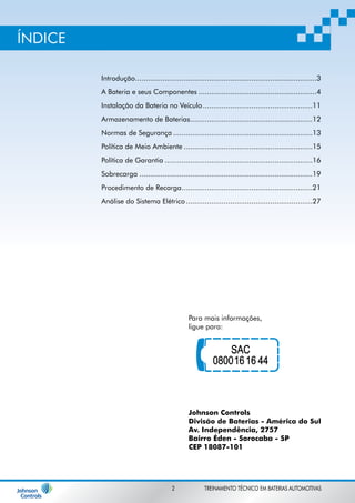 Introdução ......................................................................................3 
A Bateria e seus Componentes ........................................................4 
Instalação da Bateria no Veículo ....................................................11 
Armazenamento de Baterias ..........................................................12 
Normas de Segurança ..................................................................13 
Política de Meio Ambiente .............................................................15 
Política de Garantia ......................................................................16 
Sobrecarga ..................................................................................19 
Procedimento de Recarga ..............................................................21 
Análise do Sistema Elétrico ............................................................27 
Para mais informações, 
ligue para: 
Johnson Controls 
Divisão de Baterias - América do Sul 
Av. Independência, 2757 
Bairro Éden - Sorocaba - SP 
CEP 18087-101 
ÍNDICE 
2 TREINAMENTO TÉCNICO EM BATERIAS AUTOMOTIVAS 
 