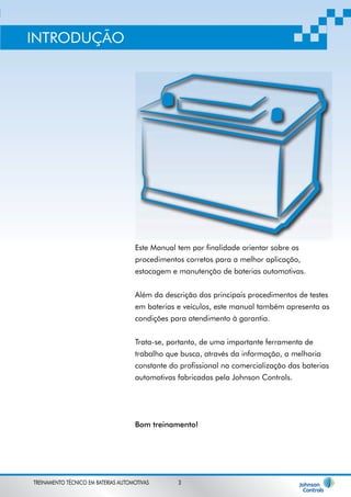 Este Manual tem por finalidade orientar sobre os 
procedimentos corretos para a melhor aplicação, 
estocagem e manutenção de baterias automotivas. 
Além da descrição dos principais procedimentos de testes 
em baterias e veículos, este manual também apresenta as 
condições para atendimento à garantia. 
Trata-se, portanto, de uma importante ferramenta de 
trabalho que busca, através da informação, a melhoria 
constante do profissional na comercialização das baterias 
automotivas fabricadas pela Johnson Controls. 
Bom treinamento! 
INTRODUÇÃO 
TREINAMENTO TÉCNICO EM BATERIAS AUTOMOTIVAS 3 
 