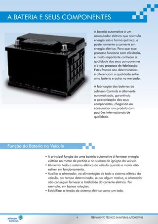 A BATERIA E SEUS COMPONENTES 
A bateria automotiva é um 
acumulador elétrico que acumula 
energia sob a forma química, e 
posteriormente a converte em 
energia elétrica. Para que esse 
processo funcione com eficiência, 
é muito importante conhecer a 
qualidade dos seus componentes 
e o seu processo de fabricação. 
Estes fatores são determinantes 
e diferenciam a qualidade entre 
uma bateria e outra no mercado. 
A fabricação das baterias da 
Johnson Controls é altamente 
automatizada, garantindo 
a padronização dos seus 
componentes, chegando ao 
consumidor um produto com 
padrões internacionais de 
qualidade. 
Função da Bateria no Veículo 
• A principal função de uma bateria automotiva é fornecer energia 
elétrica ao motor de partida e ao sistema de ignição do veículo. 
• Alimentar todo o sistema elétrico do veículo quando o motor não 
estiver em funcionamento. 
• Auxiliar o alternador, na alimentação de todo o sistema elétrico do 
veículo, por tempo determinado, se por algum motivo, o alternador 
não conseguir fornecer a totalidade da corrente elétrica. Por 
exemplo, em baixas rotações. 
• Estabilizar a tensão do sistema elétrico como um todo. 
4 TREINAMENTO TÉCNICO EM BATERIAS AUTOMOTIVAS 
 