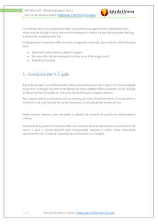 Seu Link de acesso a Aula 2: Diagramas e Referência Cruzada
p. 12 Seu Link de acesso a Aula 2: Diagramas e Referência Cruzada
12 MÉTODO LIDE – Material de Apoio Aula 2
Por diversas vezes sou questionado sobre os assuntos que julgo ser mais importantes para
nossa área de atuação e neste vídeo resolvi selecionar o melhor da área de comandos elétricos
e da área de instalações elétricas.
Começando por comandos elétricos temos os seguintes conteúdos que vai fazer a diferença para
você:
 Desmistificando a Partida Estrela Triângulo
 Por que a Partida de Aceleração Rotórica ainda é tão importante?
 Referência Cruzada
1. Partida Estrela Triângulo
A grande vantagem na utilização deste sistema de partida é que neste caso o circuito empregado
irá permitir a redução da corrente de partida do motor elétrico trifásico fazendo uso da redução
da tensão de fase (A tensão em cada uma das bobinas que compõe o motor).
Para realizar este feito contamos com no mínimo um motor de seis terminais e manipulamos o
fechamento de suas bobinas de maneira que exista a redução de sua tensão de fase.
Desta maneira teremos como resultado a redução da corrente de partida do motor elétrico
trifásico.
Vale lembrar que este sistema de partida será utilizado somente para iniciar o acionamento do
motor e após o tempo definido pelo temporizador teremos o motor sendo alimentado
normalmente com o sistema realizando seu fechamento em triângulo.
 