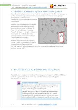 Seu Link de acesso a Aula 2: Diagramas e Referência Cruzada
p. 16 Seu Link de acesso a Aula 2: Diagramas e Referência Cruzada
16 MÉTODO LIDE – Material de Apoio Aula 2
4. Referência Cruzada em diagramas de instalações elétricas
Na verdade não se trata exatamente de referência cruzada propriamente dita, mas no diagrama
unifilar de uma instalação elétrica residencial por exemplo, encontramos informações que
acompanham as simbologias que
referenciam posicionamento e conjuntos de
componentes.
Observe este simples exemplo que separei
aqui para você onde na área demarcada
podemos deduzir que os condutores (2
Fases + Terra) terão seção transversal -
“bitola” – de 2,5mm² e compõe o circuito de
número 6 desta instalação. Estes três
condutores estão sendo acomodados por
um eletroduto flexível de ɸ¾".
Podemos ainda encontrar em diagramas
unifilar a indicação de potência nos pontos
de tomadas e iluminação, você pode
perceber que neste cômodo que escolhi existe um ponto de iluminação que possui como
potência nominal 100VA.
5. DEPOIMENTOS DOS ALUNOS DO CURSO MÉTODO LIDE
Aqui estão alguns dos depoimentos dos profissionais que já participaram do Método LIDE e que
sentiram na pele a sensação de mudar seus conceitos sobre a Leitura de Diagramas e
alavancaram suas carreiras...
 