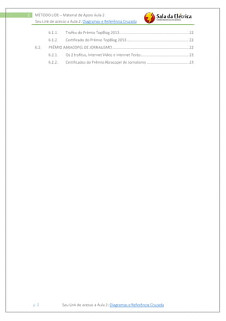 Seu Link de acesso a Aula 2: Diagramas e Referência Cruzada
p. 2 Seu Link de acesso a Aula 2: Diagramas e Referência Cruzada
2 MÉTODO LIDE – Material de Apoio Aula 2
6.1.1. Troféu do Prêmio TopBlog 2013.................................................................. 22
6.1.2. Certificado do Prêmio TopBlog 2013........................................................... 22
6.2. PRÊMIO ABRACOPEL DE JORNALISMO......................................................................... 22
6.2.1. Os 2 troféus, Internet Vídeo e Internet Texto.............................................. 23
6.2.2. Certificados do Prêmio Abracopel de Jornalismo ........................................ 23
 